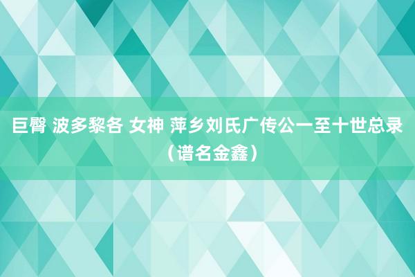 巨臀 波多黎各 女神 萍乡刘氏广传公一至十世总录（谱名金鑫）