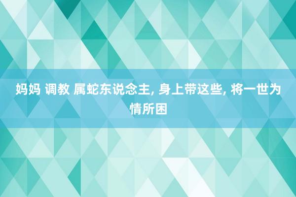 妈妈 调教 属蛇东说念主， 身上带这些， 将一世为情所困
