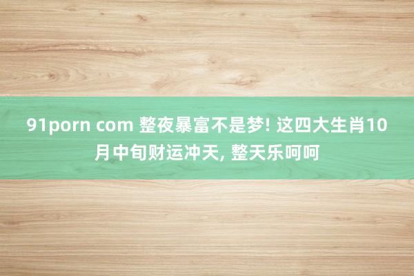 91porn com 整夜暴富不是梦! 这四大生肖10月中旬财运冲天， 整天乐呵呵