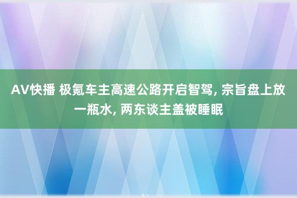 AV快播 极氪车主高速公路开启智驾， 宗旨盘上放一瓶水， 两东谈主盖被睡眠