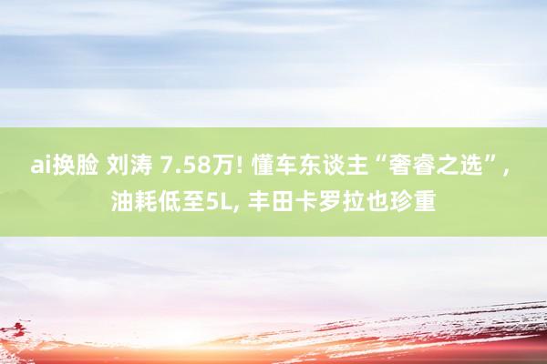ai换脸 刘涛 7.58万! 懂车东谈主“奢睿之选”， 油耗低至5L， 丰田卡罗拉也珍重