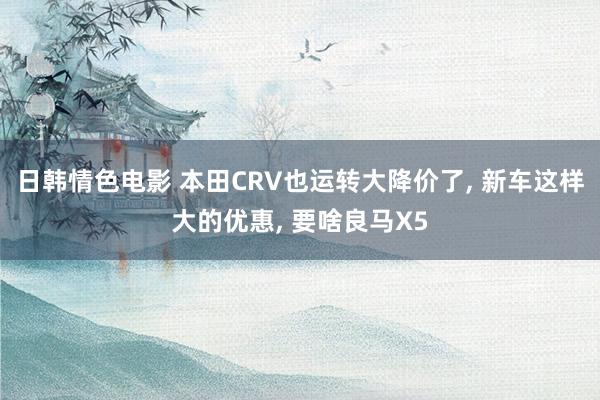 日韩情色电影 本田CRV也运转大降价了， 新车这样大的优惠， 要啥良马X5