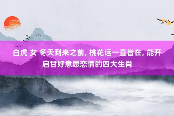 白虎 女 冬天到来之前， 桃花运一直皆在， 能开启甘好意思恋情的四大生肖