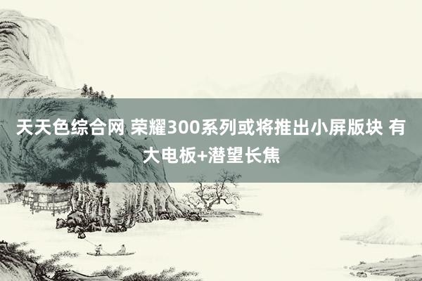 天天色综合网 荣耀300系列或将推出小屏版块 有大电板+潜望长焦