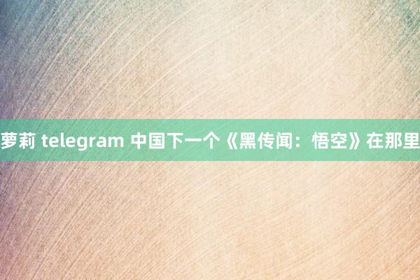 萝莉 telegram 中国下一个《黑传闻：悟空》在那里