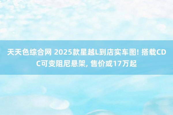 天天色综合网 2025款星越L到店实车图! 搭载CDC可变阻尼悬架， 售价或17万起