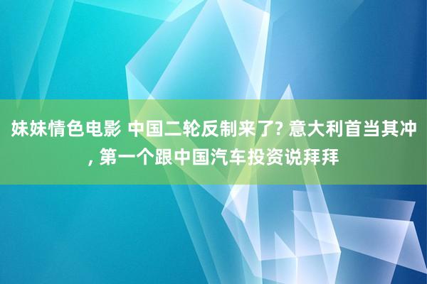 妹妹情色电影 中国二轮反制来了? 意大利首当其冲， 第一个跟中国汽车投资说拜拜