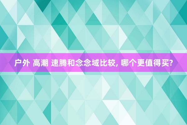 户外 高潮 速腾和念念域比较， 哪个更值得买?