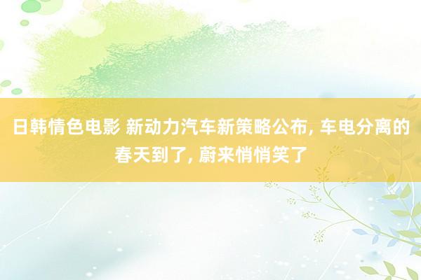 日韩情色电影 新动力汽车新策略公布， 车电分离的春天到了， 蔚来悄悄笑了