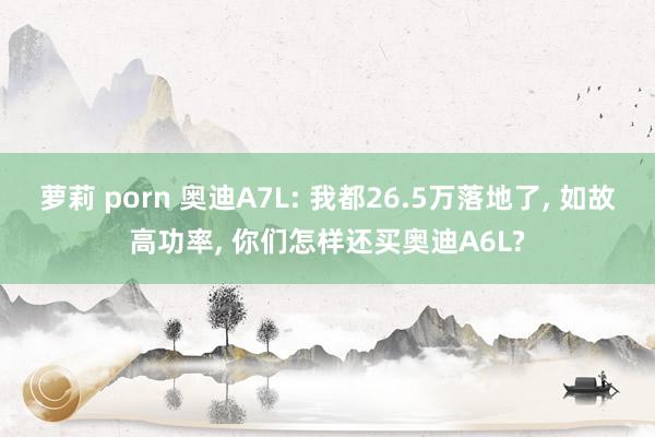 萝莉 porn 奥迪A7L: 我都26.5万落地了， 如故高功率， 你们怎样还买奥迪A6L?