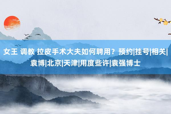 女王 调教 拉皮手术大夫如何聘用？预约|挂号|相关|袁博|北京|天津|用度些许|袁强博士