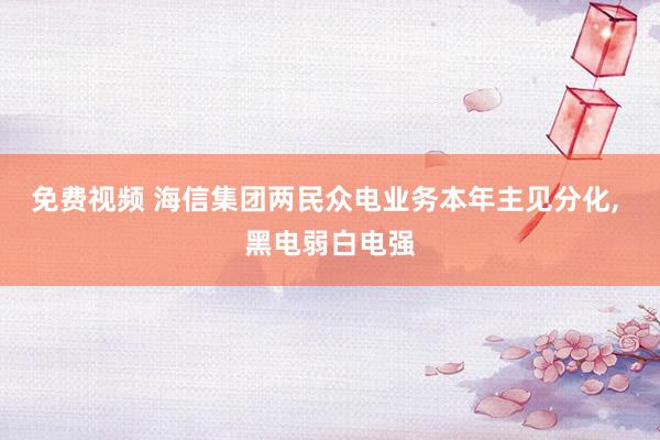 免费视频 海信集团两民众电业务本年主见分化， 黑电弱白电强
