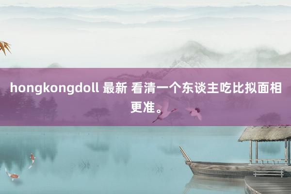 hongkongdoll 最新 看清一个东谈主吃比拟面相更准。