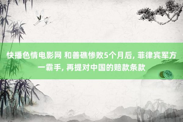 快播色情电影网 和善礁惨败5个月后， 菲律宾军方一霸手， 再提对中国的赔款条款