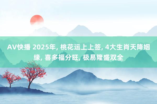 AV快播 2025年， 桃花运上上签， 4大生肖天降姻缘， 喜多福分旺， 极易隆盛双全