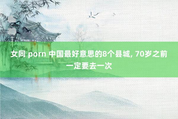女同 porn 中国最好意思的8个县城, 70岁之前一定要去一次