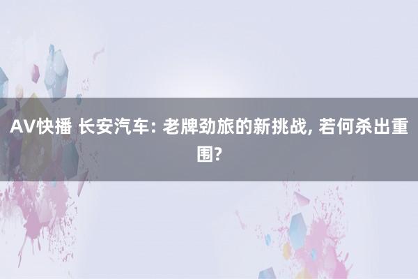 AV快播 长安汽车: 老牌劲旅的新挑战， 若何杀出重围?