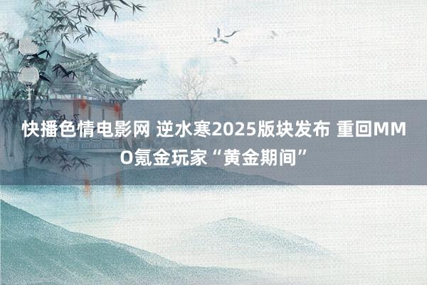 快播色情电影网 逆水寒2025版块发布 重回MMO氪金玩家“黄金期间”