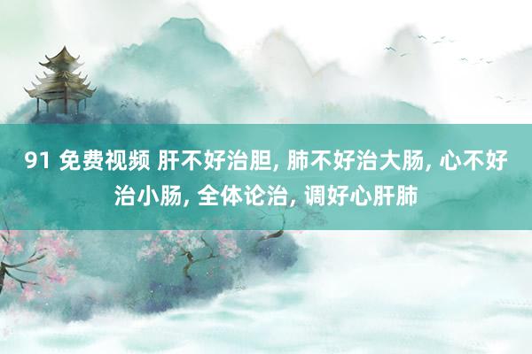 91 免费视频 肝不好治胆， 肺不好治大肠， 心不好治小肠， 全体论治， 调好心肝肺