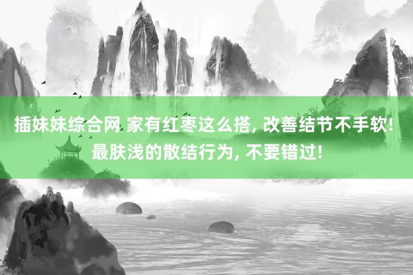 插妹妹综合网 家有红枣这么搭， 改善结节不手软! 最肤浅的散结行为， 不要错过!