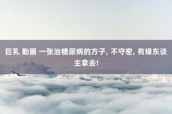 巨乳 動画 一张治糖尿病的方子, 不守密, 有缘东谈主拿去!