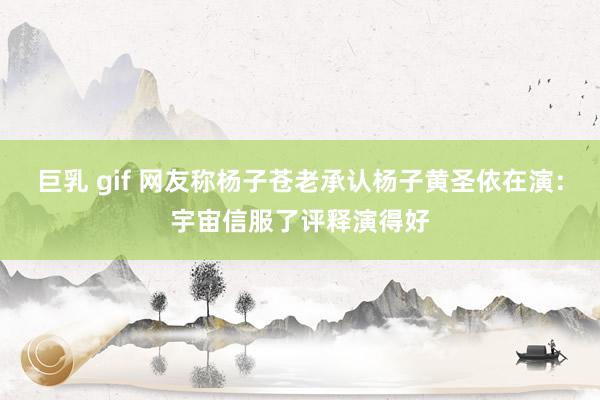 巨乳 gif 网友称杨子苍老承认杨子黄圣依在演：宇宙信服了评释演得好