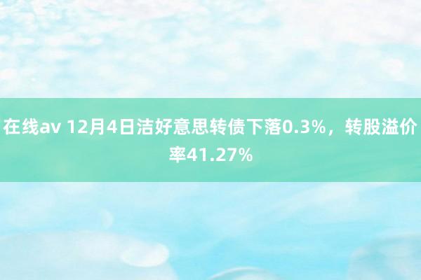 在线av 12月4日洁好意思转债下落0.3%，转股溢价率41.27%
