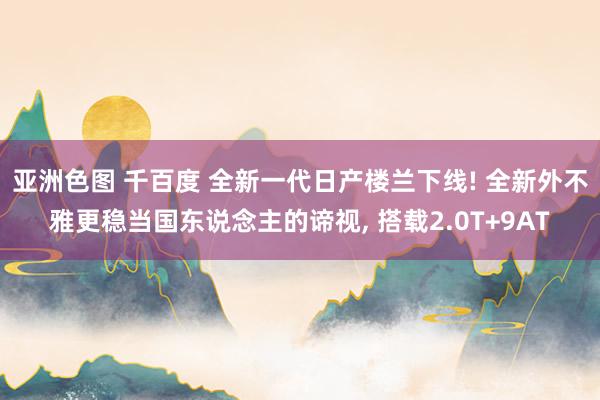 亚洲色图 千百度 全新一代日产楼兰下线! 全新外不雅更稳当国东说念主的谛视, 搭载2.0T+9AT