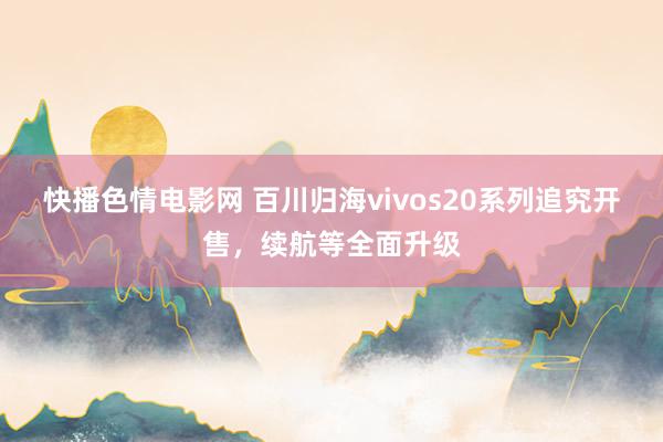 快播色情电影网 百川归海vivos20系列追究开售，续航等全面升级