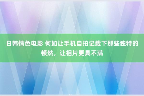 日韩情色电影 何如让手机自拍记载下那些独特的顿然，让相片更具不满