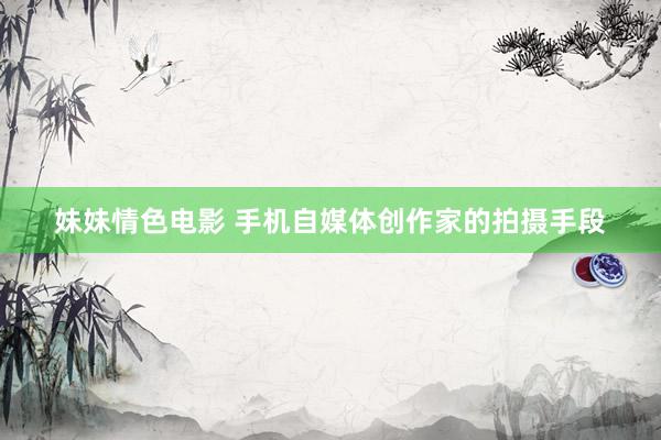 妹妹情色电影 手机自媒体创作家的拍摄手段