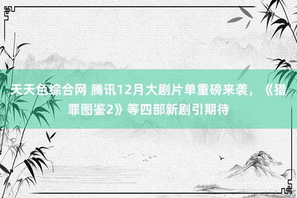 天天色综合网 腾讯12月大剧片单重磅来袭，《猎罪图鉴2》等四部新剧引期待