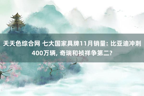天天色综合网 七大国家具牌11月销量: 比亚迪冲刺400万辆， 奇瑞和祯祥争第二?