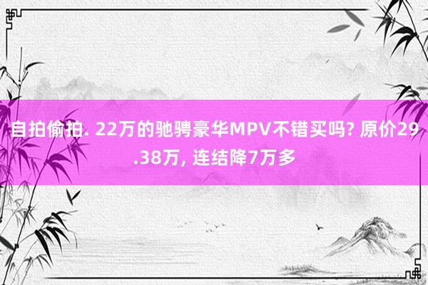 自拍偷拍. 22万的驰骋豪华MPV不错买吗? 原价29.38万， 连结降7万多