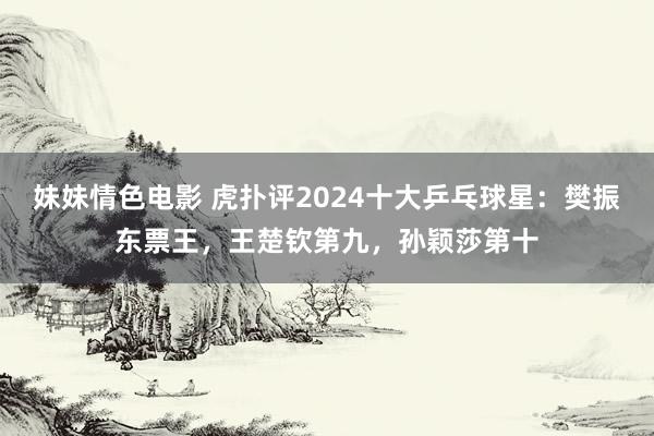 妹妹情色电影 虎扑评2024十大乒乓球星：樊振东票王，王楚钦第九，孙颖莎第十