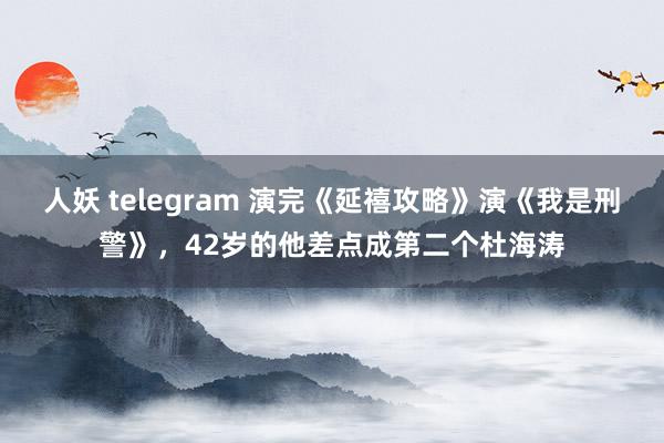 人妖 telegram 演完《延禧攻略》演《我是刑警》，42岁的他差点成第二个杜海涛