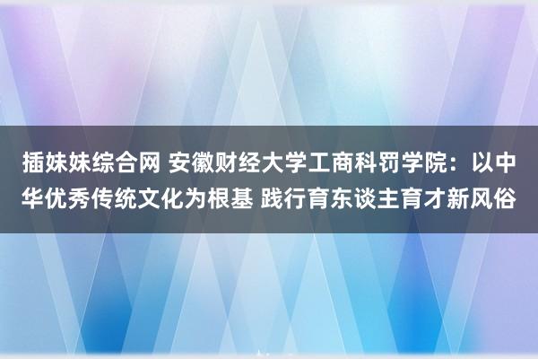 插妹妹综合网 安徽财经大学工商科罚学院：以中华优秀传统文化为根基 践行育东谈主育才新风俗