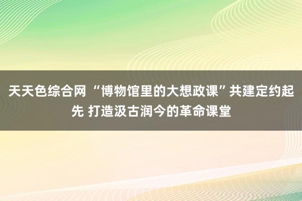 天天色综合网 “博物馆里的大想政课”共建定约起先 打造汲古润今的革命课堂