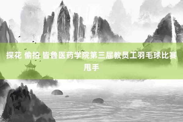 探花 偷拍 皆鲁医药学院第三届教员工羽毛球比赛甩手