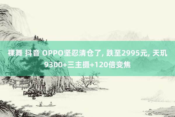 裸舞 抖音 OPPO坚忍清仓了, 跌至2995元, 天玑9300+三主摄+120倍变焦