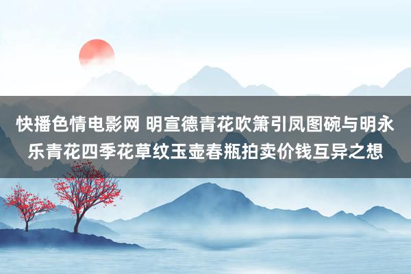 快播色情电影网 明宣德青花吹箫引凤图碗与明永乐青花四季花草纹玉壶春瓶拍卖价钱互异之想
