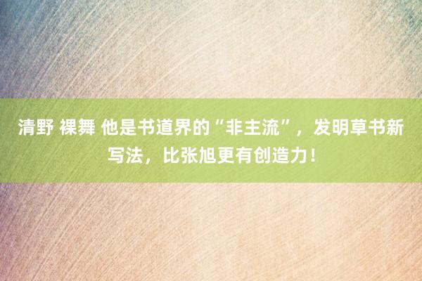 清野 裸舞 他是书道界的“非主流”，发明草书新写法，比张旭更有创造力！