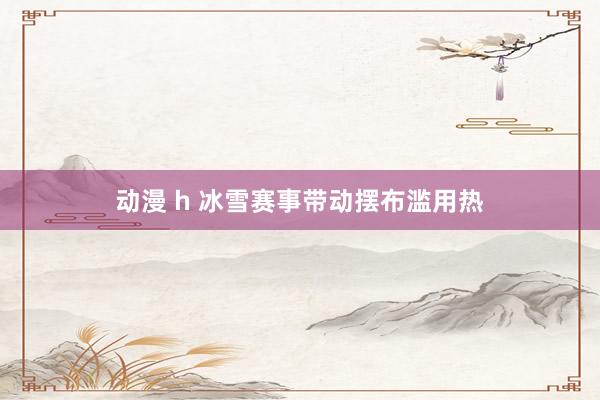 动漫 h 冰雪赛事带动摆布滥用热