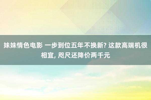 妹妹情色电影 一步到位五年不换新? 这款高端机很相宜, 咫尺还降价两千元