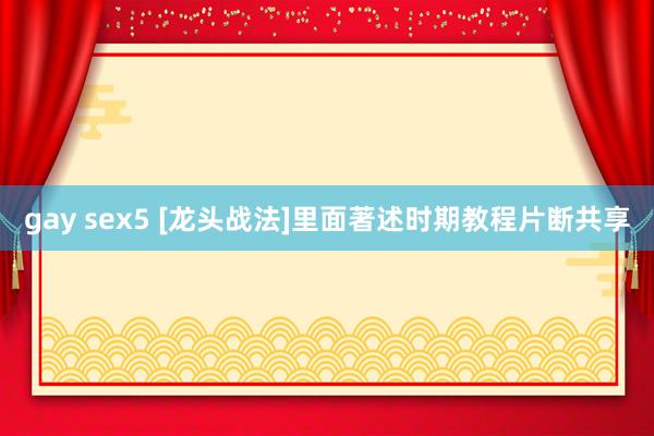 gay sex5 [龙头战法]里面著述时期教程片断共享