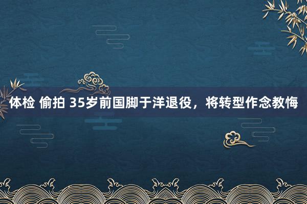 体检 偷拍 35岁前国脚于洋退役，将转型作念教悔