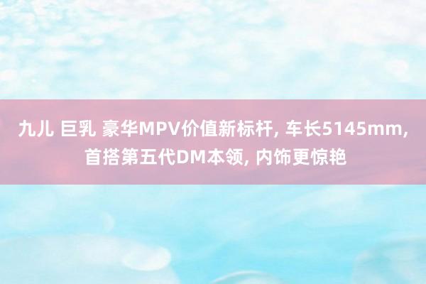 九儿 巨乳 豪华MPV价值新标杆, 车长5145mm, 首搭第五代DM本领, 内饰更惊艳