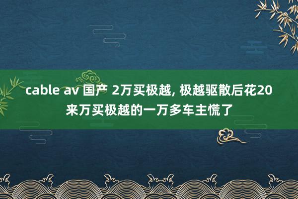 cable av 国产 2万买极越, 极越驱散后花20来万买极越的一万多车主慌了