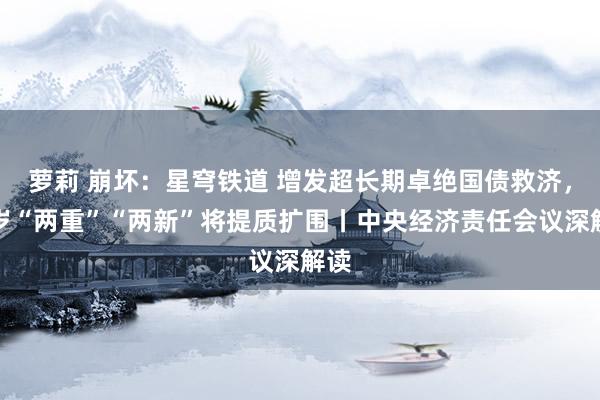 萝莉 崩坏：星穹铁道 增发超长期卓绝国债救济，来岁“两重”“两新”将提质扩围丨中央经济责任会议深解读