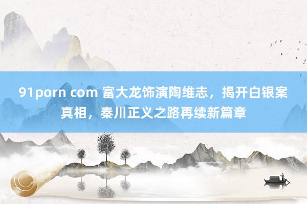 91porn com 富大龙饰演陶维志，揭开白银案真相，秦川正义之路再续新篇章